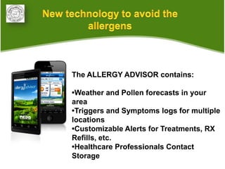 •
    The ALLERGY ADVISOR contains:

    •Weather and Pollen forecasts in your
    area
    •Triggers and Symptoms logs for multiple
    locations
    •Customizable Alerts for Treatments, RX
    Refills, etc.
    •Healthcare Professionals Contact
    Storage
 