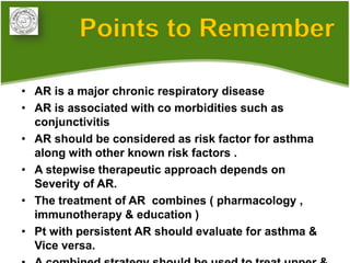 Points to Remember

• AR is a major chronic respiratory disease
• AR is associated with co morbidities such as
  conjunctivitis
• AR should be considered as risk factor for asthma
  along with other known risk factors .
• A stepwise therapeutic approach depends on
  Severity of AR.
• The treatment of AR combines ( pharmacology ,
  immunotherapy & education )
• Pt with persistent AR should evaluate for asthma &
  Vice versa.
 