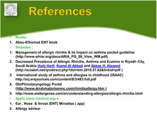 References
•    Books:
1.   Abou-Elhomad ENT book
•    Websites :
1.   Management of allergic rhinitis & its impact on asthma pocket guideline
     (http://www.whiar.org/docs/ARIA_PG_08_View_WM.pdf)
2.   Decreased Prevalence of Allergic Rhinitis, Asthma and Eczema in Riyadh City,
     Saudi Arabia Harb Harfi, Kamel Al Abbad and Abbas H. Alsaeed
     (http://scialert.net/qredirect.php?doi=tmr.2010.57.62&linkid=pdf )
3.    International study of asthma and allergies in childhood (ISAAC)
     http://erj.ersjournals.com/content/8/3/483.full.pdf
4.   OtoPhinolaryngology Portal
     (http://www.drrahmatorlummc.com/rhinitisallergy.htm )
5.   http://www.stallergenes.com/en/understanding-allergies/allergic-rhinitis.html
•    Apple store medical app s
1.   Ear , Nose & throat (ENT) Miniatlas ( app)
2.   Allergy advisor
 