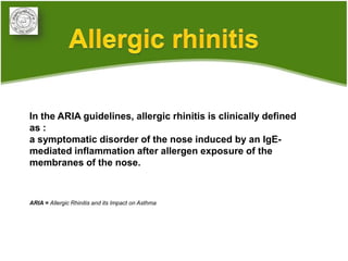 In the ARIA guidelines, allergic rhinitis is clinically defined
as :
a symptomatic disorder of the nose induced by an IgE-
mediated inflammation after allergen exposure of the
membranes of the nose.



ARIA = Allergic Rhinitis and its Impact on Asthma
 
