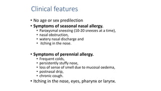 Clinical features 
• No age or sex predilection 
• Symptoms of seasonal nasal allergy. 
• Paroxysmal sneezing (10-20 sneezes at a time), 
• nasal obstruction, 
• watery nasal discharge and 
• itching in the nose. 
• Symptoms of perennial allergy. 
• Frequent colds, 
• persistently stuffy nose, 
• loss of sense of smell due to mucosal oedema, 
• postnasal drip, 
• chronic cough. 
• Itching in the nose, eyes, pharynx or larynx. 
 