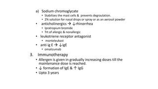 a) Sodium chromoglycate 
• Stabilizes the mast cells & prevents degraulation. 
• 2% solution for nasal drops or spray or as an aerosol powder 
• anticholinergics  ↓rhinorrhea 
• Ipratropium bromide 
• Trt of allergic & nonallergic 
• leukotriene receptor antagonist 
• monteleukast 
• anti ig E  ↓igE 
• omalizumab 
3. Immunotherapy 
• Allergen is given in gradually increasing doses till the 
maintenance dose is reached. 
• ↓ formation of IgE & ↑ IgG 
• Upto 3 years 
 