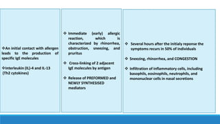  Immediate (early) allergic
reaction, which is
characterized by rhinorrhea,
obstruction, sneezing, and
pruritus
 Cross-linking of 2 adjacent
IgE molecules by antigen
 Release of PREFORMED and
NEWLY SYNTHESISED
mediators
 Several hours after the initialy reponse the
symptoms recurs in 50% of individuals
 Sneezing, rhinorrhea, and CONGESTION
 Infiltration of inflammatory cells, including
basophils, eosinophils, neutrophils, and
mononuclear cells in nasal secretions
An initial contact with allergen
leads to the production of
specific IgE molecules
Interleukin (IL)-4 and IL-13
(Th2 cytokines)
 