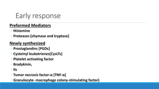 Early response
Preformed Mediators
◦ Histamine
◦ Proteases [chymase and tryptase]
Newly synthesized
◦ Prostaglandins [PGDs]
◦ Cysteinyl leukotrienes[CysLTs]
◦ Platelet activating factor
◦ Bradykinin,
◦ Ils
◦ Tumor necrosis factor-α [TNF-α]
◦ Granulocyte- macrophage colony-stimulating factor)
 