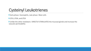 Cysteinyl Leukotrienes
Early phase- Eosinophils, Late phase- Mast cells
LTC4, LTD4, and LTE4
Unlike the other mediators- DIRECTLY STIMULATES the mucosal glands and increase the
vascular permeability
 