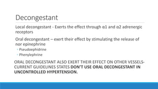 Decongestant
Local decongestant - Exerts the effect through α1 and α2 adrenergic
receptors
Oral decongestant – exert their effect by stimulating the release of
nor epinephrine
◦ Pseudoephidrine
◦ Phenylephrine
ORAL DECONGESTANT ALSO EXERT THEIR EFFECT ON OTHER VESSELS-
CURRENT GUIDELINES STATES DON’T USE ORAL DECONGESTANT IN
UNCONTROLLED HYPERTENSION.
 