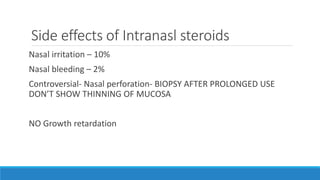 Side effects of Intranasl steroids
Nasal irritation – 10%
Nasal bleeding – 2%
Controversial- Nasal perforation- BIOPSY AFTER PROLONGED USE
DON’T SHOW THINNING OF MUCOSA
NO Growth retardation
 