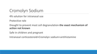 Cromolyn Sodium
4% solution for intranasal use
Protective role
thought to prevent mast cell degranulation-the exact mechanism of
action not known
Safe in children and pregnant
Intranasal corticosteroid>Cromolyn sodium>antihistamine
 