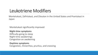 Leukotriene Modifiers
Montelukast, Zafirlukast, and Zileuton in the United States and Pranlukast in
Japan
Montelukast significantly improved
Night-time symptoms
Difficulty going to sleep
Night-time awakenings
Congestion on awakening
Daytime symptoms
Congestion, rhinorrhea, pruritus, and sneezing
 
