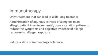 Immunotherapy
Only treatment that can lead to a life-long tolerance
Administration of aqueous extracts of allergens to an
allergic patient in an incremental, dose escalation pattern to
reduce the symptoms and objective evidence of allergic
response to allergen exposure.
Induce a state of immunologic tolerance
 