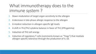 What immunotherapy does to the
immune system ?
1. Down modulation of target organ sensitivity to the allergen
2. A decrease in late-phase allergic response to the allergen
3. A modest reduction in allergen-specific IgE levels
4. A shift in Th1/Th2 cytokine balance in favor of Th1 (IFN-gamma)
5. Induction of Th2 cell anergy
6. Induction of regulatory T cells (commonly known as “Tregs”) that mediate
allergen specific tolerance through the production of IL-10.
 