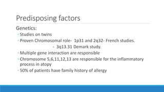 Predisposing factors
Genetics:
◦ Studies on twins
◦ Proven Chromosomal role- 1p31 and 2q32- French studies.
- 3q13.31 Demark study.
◦ Multiple gene interaction are responsible
◦ Chromosome 5,6,11,12,13 are responsible for the inflammatory
process in atopy
◦ 50% of patients have family history of allergy
 