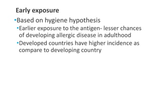 Early exposure
•Based on hygiene hypothesis
•Earlier exposure to the antigen- lesser chances
of developing allergic disease in adulthood
•Developed countries have higher incidence as
compare to developing country
 