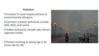 Pollution
Increase in nasal responsiveness to
environmental allergens
Common outdoor pollutants include
SO2, NO2, and ozone
Indoor pollutants include side-stream
cigarette smoke
Passive smoking at young age is 3x
times risk for AR
 