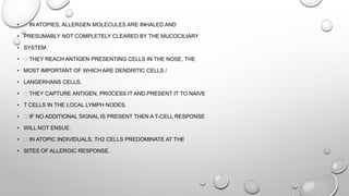 • IN ATOPIES, ALLERGEN MOLECULES ARE INHALED AND
• PRESUMABLY NOT COMPLETELY CLEARED BY THE MUCOCILIARY
• SYSTEM.
• THEY REACH ANTIGEN PRESENTING CELLS IN THE NOSE, THE
• MOST IMPORTANT OF WHICH ARE DENDRITIC CELLS /
• LANGERHANS CELLS.
• THEY CAPTURE ANTIGEN, PROCESS IT AND PRESENT IT TO NAIVE
• T CELLS IN THE LOCAL LYMPH NODES.
• IF NO ADDITIONAL SIGNAL IS PRESENT THEN A T-CELL RESPONSE
• WILL NOT ENSUE.
• IN ATOPIC INDIVIDUALS, TH2 CELLS PREDOMINATE AT THE
• SITES OF ALLERGIC RESPONSE.
 