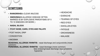 SYMPTOMS
SEASONAL ALLERGIC RHINITIS: nasal discharge and conjunctivitis (more
common)
PERENNIAL ALLERGIC RHINITIS: nasal blockage (more common)
less sneezing/nasal discharge /eye symptoms
hyposmia
• RHINORRHEA -CLEAR /MUCOID
• SNEEZING(IN ALLERGIC DISEASE OFTEN
MARKED IS BY EXPLOSIVE PAROXYSMS OF 5
TO 10 SNEEZES OR MORE )
• NASAL BLOCK
• ITCHY NOSE, EARS, EYES AND PALATE
• POST NASAL DRIP
• CONGESTION
• ANOSMIA
• HEADACHE
• EARACHE
• TEARING OF EYES
• RED EYES
• SWOLLEN EYES
• FATIGUE
• DROWSINESS
• MALAISE
 