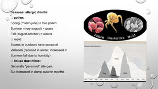 Seasonal allergic rhinitis
pollen:
Spring (march-june) = tree pollen
Summer (may-august) = grass
Fall (august-october) = weeds
mold:
Spores in outdoors have seasonal
Variation (reduced in winter, increased in
Summer/fall due to humidity)
house dust mites:
Generally “perennial” allergen,
But increased in damp autumn months
 