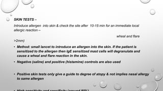 SKIN TESTS –
Introduce allergen into skin & check the site after 10-15 min for an immediate local
allergic reaction –
wheal and flare
>2mm)
• Method: small lancet to introduce an allergen into the skin. If the patient is
sensitized to the allergen then IgE sensitized mast cells will degranulate and
cause a wheal and flare reaction in the skin.
• Negative (saline) and positive (histamine) controls are also used
• Positive skin tests only give a guide to degree of atopy & not implies nasal allergy
to same allergen
 