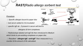 RAST(Radio allergo sorbent test
Procedure
Specific allergen bound to paper disc
test serum added to it & incubated
specific IgE ab , if present in serum will bind to
allergens & form complexes.
Radioisotope labeled anti-IgE Ab then introduced to Medium
which binds to pre-existing complexes on paper disc
Resultant “ allergen-IgE –anti-IgE” then measured in a γ
counter & the amount of Ab calculated.
 