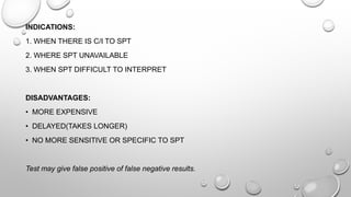 INDICATIONS:
1. WHEN THERE IS C/I TO SPT
2. WHERE SPT UNAVAILABLE
3. WHEN SPT DIFFICULT TO INTERPRET
DISADVANTAGES:
• MORE EXPENSIVE
• DELAYED(TAKES LONGER)
• NO MORE SENSITIVE OR SPECIFIC TO SPT
Test may give false positive of false negative results.
 