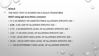 SCALE
THE RAST TEST IS SCORED ON A SCALE FROM 0 TO 6:
RAST rating IgE level (KU/L) comment
• 0< 0.35 ABSENT OR UNDETECTABLE ALLERGEN SPECIFIC IGE
• 0.35 - 0.69 LOW OF ALLERGEN SPECIFIC IGE
• 0.70 - 3.49 MODERATE LEVEL OF ALLERGEN SPECIFIC IGE
• 3.50 - 17.49 HIGH LEVEL OF ALLERGEN SPECIFIC IGE
• 17.50 - 49.99 VERY HIGH LEVEL OF ALLERGEN SPECIFIC IGE
• 55.00 - 100.00 VERY HIGH LEVEL OF ALLERGEN SPECIFIC IGE
• > 100.00 EXTREMELY HIGH LEVEL OF ALLERGEN SPECIFIC
 