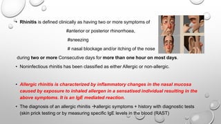 • Rhinitis is defined clinically as having two or more symptoms of
#anterior or posterior rhinorrhoea,
#sneezing
# nasal blockage and/or itching of the nose
during two or more Consecutive days for more than one hour on most days.
• Noninfectious rhinitis has been classified as either Allergic or non-allergic.
• Allergic rhinitis is characterized by inflammatory changes in the nasal mucosa
caused by exposure to inhaled allergen in a sensatised individual resulting in the
above symptoms. It is an IgE mediated reaction.
• The diagnosis of an allergic rhinitis allergic symptoms + history with diagnostic tests
(skin prick testing or by measuring specific IgE levels in the blood (RAST)
 