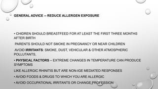 GENERAL ADVICE -- REDUCE ALLERGEN EXPOSURE
• CHIDREN SHOULD BREASTFEED FOR AT LEAST THE FIRST THREE MONTHS
AFTER BIRTH
PARENTS SHOULD NOT SMOKE IN PREGNANCY OR NEAR CHILDREN
AVOID IRRITANTS: SMOKE, DUST, VEHICULAR & OTHER ATMOSPHERIC
POLLUTANTS,
• PHYSICAL FACTORS – EXTREME CHANGES IN TEMPERATURE CAN PRODUCE
SYMPTOMS
LIKE ALLERGIC RHINITIS BUT ARE NON-IGE MEDIATED RESPONSES
• AVOID FOODS & DRUGS TO WHICH YOU ARE ALLERGIC
• AVOID OCCUPATIONAL IRRITANTS OR CHANGE PROFESSION
 