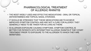 PHARMACOLOGICAL TREATMENT
OF ALLERGIC RHINITIS
• THE MOST WIDELY USED AND EFFECTIVE MEDICATIONS - ORAL OR TOPICAL
ANTIHISTAMINES AND TOPICAL NASAL STEROIDS.
• IT SHOULD BE STRESSED THAT THESE MEDICATIONS AIM TO ACHIEVE
IMPROVED SYMPTOM CONTROL AND ARE NOT A CURE FOR ALLERGY. THEY
GENERALLY NEED TO BE TAKEN FOR AS LONG AS THERE
• IS ALLERGEN EXPOSURE CAUSING SYMPTOMS. SYMPTOM CONTROL IS
BETTER FOR PATIENTS WITH INTERMITTENT ALLERGIC RHINITIS IF THEY START
TREATMENT PRIOR TO EXPOSURE TO THE ALLERGEN TO WHICH THEY ARE
SENSITIZED.
 