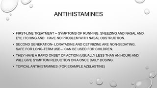 ANTIHISTAMINES
• FIRST-LINE TREATMENT -- SYMPTOMS OF RUNNING, SNEEZING AND NASAL AND
EYE ITCHING AND HAVE NO PROBLEM WITH NASAL OBSTRUCTION.
• SECOND GENERATION- LORATADINE AND CETIRIZINE ARE NON-SEDATING,
SAFE FOR LONG-TERM USE-- CAN BE USED FOR CHILDREN.
• THEY HAVE A RAPID ONSET OF ACTION (USUALLY LESS THAN AN HOUR) AND
WILL GIVE SYMPTOM REDUCTION ON A ONCE DAILY DOSING.
• TOPICAL ANTIHISTAMINES (FOR EXAMPLE AZELASTINE)
 