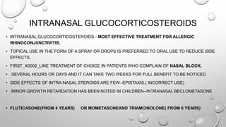 INTRANASAL GLUCOCORTICOSTEROIDS
• INTRANASAL GLUCOCORTICOSTEROIDS-- MOST EFFECTIVE TREATMENT FOR ALLERGIC
RHINOCONJUNCTIVITIS.
• TOPICAL USE IN THE FORM OF A SPRAY OR DROPS IS PREFERRED TO ORAL USE TO REDUCE SIDE
EFFECTS,
• FIRST_X0002_LINE TREATMENT OF CHOICE IN PATIENTS WHO COMPLAIN OF NASAL BLOCK.
• SEVERAL HOURS OR DAYS AND IT CAN TAKE TWO WEEKS FOR FULL BENEFIT TO BE NOTICED
• SIDE EFFECTS OF INTRA-NASAL STEROIDS ARE FEW--EPISTAXIS.( INCORRECT USE)
• MINOR GROWTH RETARDATION HAS BEEN NOTED IN CHILDREN--INTRANASAL BECLOMETASONE
• FLUTICASONE(FROM 4 YEARS) OR MOMETASONEAND TRIAMCINOLONE( FROM 6 YEARS)
 