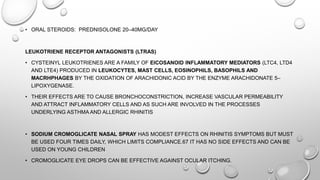 • ORAL STEROIDS: PREDNISOLONE 20–40MG/DAY
LEUKOTRIENE RECEPTOR ANTAGONISTS (LTRAS)
• CYSTEINYL LEUKOTRIENES ARE A FAMILY OF EICOSANOID INFLAMMATORY MEDIATORS (LTC4, LTD4
AND LTE4) PRODUCED IN LEUKOCYTES, MAST CELLS, EOSINOPHILS, BASOPHILS AND
MACRHPHAGES BY THE OXIDATION OF ARACHIDONIC ACID BY THE ENZYME ARACHIDONATE 5–
LIPOXYGENASE.
• THEIR EFFECTS ARE TO CAUSE BRONCHOCONSTRICTION, INCREASE VASCULAR PERMEABILITY
AND ATTRACT INFLAMMATORY CELLS AND AS SUCH ARE INVOLVED IN THE PROCESSES
UNDERLYING ASTHMA AND ALLERGIC RHINITIS
• SODIUM CROMOGLICATE NASAL SPRAY HAS MODEST EFFECTS ON RHINITIS SYMPTOMS BUT MUST
BE USED FOUR TIMES DAILY, WHICH LIMITS COMPLIANCE.67 IT HAS NO SIDE EFFECTS AND CAN BE
USED ON YOUNG CHILDREN
• CROMOGLICATE EYE DROPS CAN BE EFFECTIVE AGAINST OCULAR ITCHING.
 