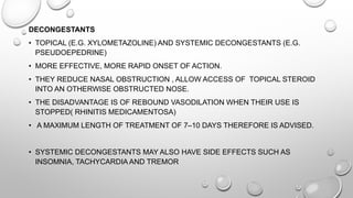 DECONGESTANTS
• TOPICAL (E.G. XYLOMETAZOLINE) AND SYSTEMIC DECONGESTANTS (E.G.
PSEUDOEPEDRINE)
• MORE EFFECTIVE, MORE RAPID ONSET OF ACTION.
• THEY REDUCE NASAL OBSTRUCTION , ALLOW ACCESS OF TOPICAL STEROID
INTO AN OTHERWISE OBSTRUCTED NOSE.
• THE DISADVANTAGE IS OF REBOUND VASODILATION WHEN THEIR USE IS
STOPPED( RHINITIS MEDICAMENTOSA)
• A MAXIMUM LENGTH OF TREATMENT OF 7–10 DAYS THEREFORE IS ADVISED.
• SYSTEMIC DECONGESTANTS MAY ALSO HAVE SIDE EFFECTS SUCH AS
INSOMNIA, TACHYCARDIA AND TREMOR
 