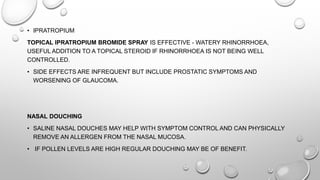 • IPRATROPIUM
TOPICAL IPRATROPIUM BROMIDE SPRAY IS EFFECTIVE - WATERY RHINORRHOEA,
USEFUL ADDITION TO A TOPICAL STEROID IF RHINORRHOEA IS NOT BEING WELL
CONTROLLED.
• SIDE EFFECTS ARE INFREQUENT BUT INCLUDE PROSTATIC SYMPTOMS AND
WORSENING OF GLAUCOMA.
NASAL DOUCHING
• SALINE NASAL DOUCHES MAY HELP WITH SYMPTOM CONTROL AND CAN PHYSICALLY
REMOVE AN ALLERGEN FROM THE NASAL MUCOSA.
• IF POLLEN LEVELS ARE HIGH REGULAR DOUCHING MAY BE OF BENEFIT.
 
