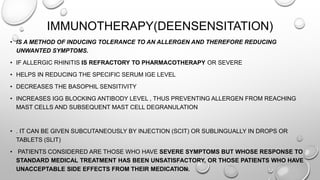 IMMUNOTHERAPY(DEENSENSITATION)
• IS A METHOD OF INDUCING TOLERANCE TO AN ALLERGEN AND THEREFORE REDUCING
UNWANTED SYMPTOMS.
• IF ALLERGIC RHINITIS IS REFRACTORY TO PHARMACOTHERAPY OR SEVERE
• HELPS IN REDUCING THE SPECIFIC SERUM IGE LEVEL
• DECREASES THE BASOPHIL SENSITIVITY
• INCREASES IGG BLOCKING ANTIBODY LEVEL , THUS PREVENTING ALLERGEN FROM REACHING
MAST CELLS AND SUBSEQUENT MAST CELL DEGRANULATION
• . IT CAN BE GIVEN SUBCUTANEOUSLY BY INJECTION (SCIT) OR SUBLINGUALLY IN DROPS OR
TABLETS (SLIT)
• PATIENTS CONSIDERED ARE THOSE WHO HAVE SEVERE SYMPTOMS BUT WHOSE RESPONSE TO
STANDARD MEDICAL TREATMENT HAS BEEN UNSATISFACTORY, OR THOSE PATIENTS WHO HAVE
UNACCEPTABLE SIDE EFFECTS FROM THEIR MEDICATION.
 