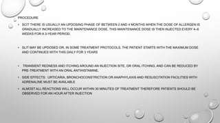 PROCEDURE
• SCIT THERE IS USUALLY AN UPDOSING PHASE OF BETWEEN 2 AND 4 MONTHS WHEN THE DOSE OF ALLERGEN IS
GRADUALLY INCREASED TO THE MAINTENANCE DOSE. THIS MAINTENANCE DOSE IS THEN INJECTED EVERY 4–6
WEEKS FOR A 3-YEAR PERIOD.
• SLIT MAY BE UPDOSED OR, IN SOME TREATMENT PROTOCOLS, THE PATIENT STARTS WITH THE MAXIMUM DOSE
AND CONTINUES WITH THIS DAILY FOR 3 YEARS
• TRANSIENT REDNESS AND ITCHING AROUND AN INJECTION SITE, OR ORAL ITCHING, AND CAN BE REDUCED BY
PRE-TREATMENT WITH AN ORAL ANTIHISTAMINE.
• SIDE EFFECTS: URTICARIA, BRONCHOCONSTRICTION OR ANAPHYLAXIS AND RESUSCITATION FACILITIES WITH
ADRENALINE MUST BE AVAILABLE
• ALMOST ALL REACTIONS WILL OCCUR WITHIN 30 MINUTES OF TREATMENT THEREFORE PATIENTS SHOULD BE
OBSERVED FOR AN HOUR AFTER INJECTION
 