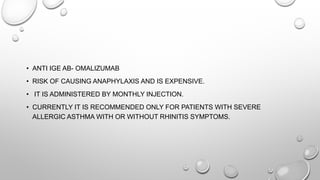 • ANTI IGE AB- OMALIZUMAB
• RISK OF CAUSING ANAPHYLAXIS AND IS EXPENSIVE.
• IT IS ADMINISTERED BY MONTHLY INJECTION.
• CURRENTLY IT IS RECOMMENDED ONLY FOR PATIENTS WITH SEVERE
ALLERGIC ASTHMA WITH OR WITHOUT RHINITIS SYMPTOMS.
 