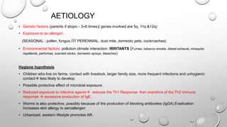 AETIOLOGY
• Genetic factors (parents if atopic - 3–6 times)( genes involved are 5q, 11q &12q)
• Exposure to an allergen
(SEASONAL : pollen, fungus //// PERENNIAL: dust mite, domestic pets, cockroaches)
• Environmental factors: pollution climate interaction: IRRITANTS (Fumes, tobacco smoke, diesel exhaust, mosquito
repellents, perfumes, scented sticks, domestic sprays, bleaches)
Hygiene hypothesis
• Children who live on farms, contact with livestock, larger family size, more frequent infections and unhygienic
contact less likely to develop
• Possible protective effect of microbial exposure.
• Reduced exposure to infective agents reduces the Th1 Response an overdrive of the Th2 immune
response  excessive production of IgE.
• Worms is also protective, possibly because of the production of blocking antibodies (IgG4).Eradication
increases skin allergy to aeroallergen
• Urbanized, western lifestyle promotes AR.
 