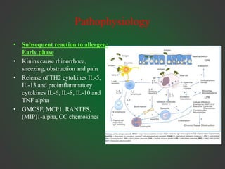 Pathophysiology
• Subsequent reaction to allergen:
Early phase
• Kinins cause rhinorrhoea,
sneezing, obstruction and pain
• Release of TH2 cytokines IL-5,
IL-13 and proimflammatory
cytokines IL-6, IL-8, IL-10 and
TNF alpha
• GMCSF, MCP1, RANTES,
(MIP)1-alpha, CC chemokines
 