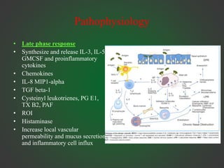 Pathophysiology
• Late phase response
• Synthesize and release IL-3, IL-5,
GMCSF and proinflammatory
cytokines
• Chemokines
• IL-8 MIP1-alpha
• TGF beta-1
• Cysteinyl leukotrienes, PG E1,
TX B2, PAF
• ROI
• Histaminase
• Increase local vascular
permeability and mucus secretion
and inflammatory cell influx
 