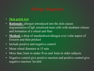 Allergy diagnosis
• Skin prick test
• Rationale: allergen introduced into the skin causes
degranulation of IgE sensitized mast cells with mediator release
and formation of a wheal and flare
• Method: a drop of standardized allergen over volar aspect of
forearm and then pricked
• Include positive and negative control
• Mean wheal diameter at 15 min
• More than 2mm in under fives and 3mm in older subjects
• Negative control give positive reaction and positive control give
negative reaction- Invalid
 