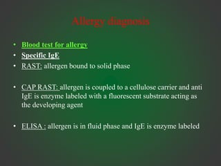 Allergy diagnosis
• Blood test for allergy
• Specific IgE
• RAST: allergen bound to solid phase
• CAP RAST: allergen is coupled to a cellulose carrier and anti
IgE is enzyme labeled with a fluorescent substrate acting as
the developing agent
• ELISA : allergen is in fluid phase and IgE is enzyme labeled
 