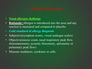 Allergy diagnosis
• Nasal allergen challenge
• Rationale: allergen is introduced into the nose and any
reaction is measured and compared to placebo
• Gold standard of allergy diagnosis
• Subjective(symptom scores, visual analogue scales)
• Objective(sneeze count, nasal inspiratory peak flow,
rhinomanometry, acoustic rhinometry, spirometry or
pulmonary peak flow)
• Measure mediators, cytokines or cells
 