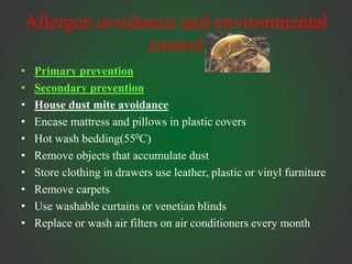 Allergen avoidance and environmental
control
• Primary prevention
• Secondary prevention
• House dust mite avoidance
• Encase mattress and pillows in plastic covers
• Hot wash bedding(550C)
• Remove objects that accumulate dust
• Store clothing in drawers use leather, plastic or vinyl furniture
• Remove carpets
• Use washable curtains or venetian blinds
• Replace or wash air filters on air conditioners every month
 