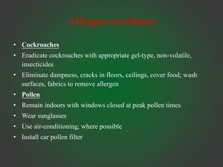 Allergen avoidance
• Cockroaches
• Eradicate cockroaches with appropriate gel-type, non-volatile,
insecticides
• Eliminate dampness, cracks in floors, ceilings, cover food; wash
surfaces, fabrics to remove allergen
• Pollen
• Remain indoors with windows closed at peak pollen times
• Wear sunglasses
• Use air-conditioning, where possible
• Install car pollen filter
 