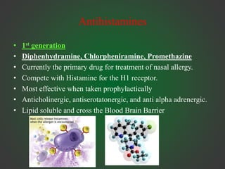 Antihistamines
• 1st generation
• Diphenhydramine, Chlorpheniramine, Promethazine
• Currently the primary drug for treatment of nasal allergy.
• Compete with Histamine for the H1 receptor.
• Most effective when taken prophylactically
• Anticholinergic, antiserotatonergic, and anti alpha adrenergic.
• Lipid soluble and cross the Blood Brain Barrier
 