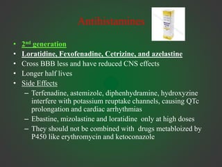 Antihistamines
• 2nd generation
• Loratidine, Fexofenadine, Cetrizine, and azelastine
• Cross BBB less and have reduced CNS effects
• Longer half lives
• Side Effects
– Terfenadine, astemizole, diphenhydramine, hydroxyzine
interfere with potassium reuptake channels, causing QTc
prolongation and cardiac arrhythmias
– Ebastine, mizolastine and loratidine only at high doses
– They should not be combined with drugs metabloized by
P450 like erythromycin and ketoconazole
 