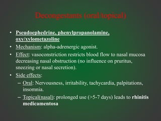 Decongestants (oral/topical)
• Pseudoephedrine, phenylpropanolamine,
oxy/xylometazoline
• Mechanism: alpha-adrenergic agonist.
• Effect: vasoconstriction restricts blood flow to nasal mucosa
decreasing nasal obstruction (no influence on pruritus,
sneezing or nasal secretion).
• Side effects:
– Oral: Nervousness, irritability, tachycardia, palpitations,
insomnia.
– Topical(nasal): prolonged use (>5-7 days) leads to rhinitis
medicamentosa
 