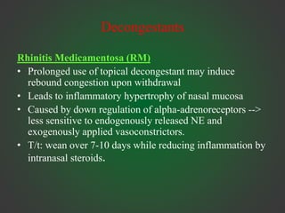 Decongestants
Rhinitis Medicamentosa (RM)
• Prolonged use of topical decongestant may induce
rebound congestion upon withdrawal
• Leads to inflammatory hypertrophy of nasal mucosa
• Caused by down regulation of alpha-adrenoreceptors -->
less sensitive to endogenously released NE and
exogenously applied vasoconstrictors.
• T/t: wean over 7-10 days while reducing inflammation by
intranasal steroids.
 