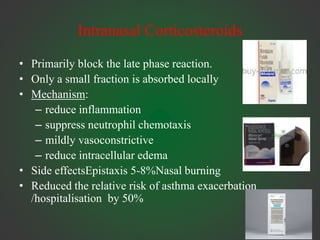 Intranasal Corticosteroids
• Primarily block the late phase reaction.
• Only a small fraction is absorbed locally
• Mechanism:
– reduce inflammation
– suppress neutrophil chemotaxis
– mildly vasoconstrictive
– reduce intracellular edema
• Side effectsEpistaxis 5-8%Nasal burning
• Reduced the relative risk of asthma exacerbation
/hospitalisation by 50%
 