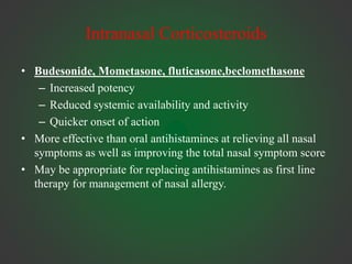 Intranasal Corticosteroids
• Budesonide, Mometasone, fluticasone,beclomethasone
– Increased potency
– Reduced systemic availability and activity
– Quicker onset of action
• More effective than oral antihistamines at relieving all nasal
symptoms as well as improving the total nasal symptom score
• May be appropriate for replacing antihistamines as first line
therapy for management of nasal allergy.
 